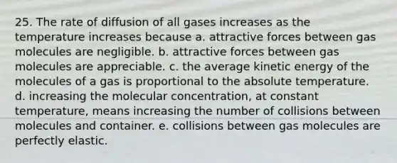 25. The rate of diffusion of all gases increases as the temperature increases because a. attractive forces between gas molecules are negligible. b. attractive forces between gas molecules are appreciable. c. the average kinetic energy of the molecules of a gas is proportional to the absolute temperature. d. increasing the molecular concentration, at constant temperature, means increasing the number of collisions between molecules and container. e. collisions between gas molecules are perfectly elastic.