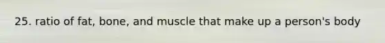 25. ratio of fat, bone, and muscle that make up a person's body