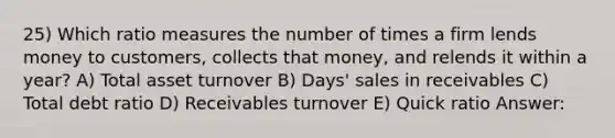 25) Which ratio measures the number of times a firm lends money to customers, collects that money, and relends it within a year? A) Total asset turnover B) Days' sales in receivables C) Total debt ratio D) Receivables turnover E) Quick ratio Answer: