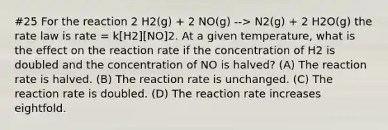 #25 For the reaction 2 H2(g) + 2 NO(g) --> N2(g) + 2 H2O(g) the rate law is rate = k[H2][NO]2. At a given temperature, what is the effect on the reaction rate if the concentration of H2 is doubled and the concentration of NO is halved? (A) The reaction rate is halved. (B) The reaction rate is unchanged. (C) The reaction rate is doubled. (D) The reaction rate increases eightfold.