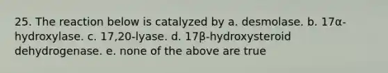 25. The reaction below is catalyzed by a. desmolase. b. 17α-hydroxylase. c. 17,20-lyase. d. 17β-hydroxysteroid dehydrogenase. e. none of the above are true