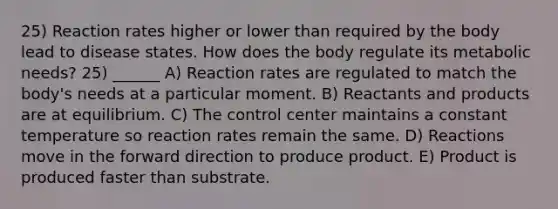 25) Reaction rates higher or lower than required by the body lead to disease states. How does the body regulate its metabolic needs? 25) ______ A) Reaction rates are regulated to match the body's needs at a particular moment. B) Reactants and products are at equilibrium. C) The control center maintains a constant temperature so reaction rates remain the same. D) Reactions move in the forward direction to produce product. E) Product is produced faster than substrate.