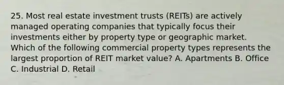 25. Most real estate investment trusts (REITs) are actively managed operating companies that typically focus their investments either by property type or geographic market. Which of the following commercial property types represents the largest proportion of REIT market value? A. Apartments B. Office C. Industrial D. Retail