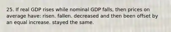 25. If real GDP rises while nominal GDP falls, then prices on average have: risen. fallen. decreased and then been offset by an equal increase. stayed the same.