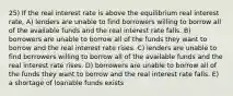 25) If the real interest rate is above the equilibrium real interest rate, A) lenders are unable to find borrowers willing to borrow all of the available funds and the real interest rate falls. B) borrowers are unable to borrow all of the funds they want to borrow and the real interest rate rises. C) lenders are unable to find borrowers willing to borrow all of the available funds and the real interest rate rises. D) borrowers are unable to borrow all of the funds they want to borrow and the real interest rate falls. E) a shortage of loanable funds exists