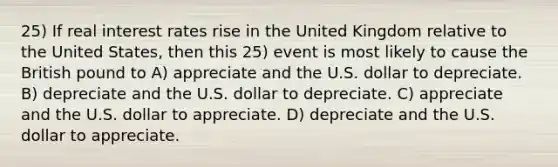 25) If real interest rates rise in the United Kingdom relative to the United States, then this 25) event is most likely to cause the British pound to A) appreciate and the U.S. dollar to depreciate. B) depreciate and the U.S. dollar to depreciate. C) appreciate and the U.S. dollar to appreciate. D) depreciate and the U.S. dollar to appreciate.