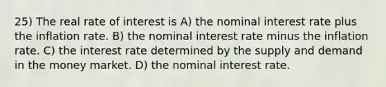 25) The real rate of interest is A) the nominal interest rate plus the inflation rate. B) the nominal interest rate minus the inflation rate. C) the interest rate determined by the supply and demand in the money market. D) the nominal interest rate.