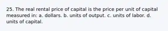 25. The real rental price of capital is the price per unit of capital measured in: a. dollars. b. units of output. c. units of labor. d. units of capital.