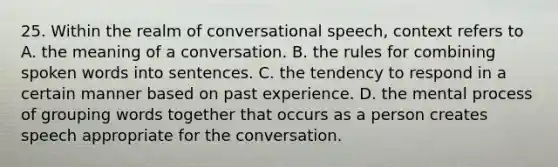 25. Within the realm of conversational speech, context refers to A. the meaning of a conversation. B. the rules for combining spoken words into sentences. C. the tendency to respond in a certain manner based on past experience. D. the mental process of grouping words together that occurs as a person creates speech appropriate for the conversation.