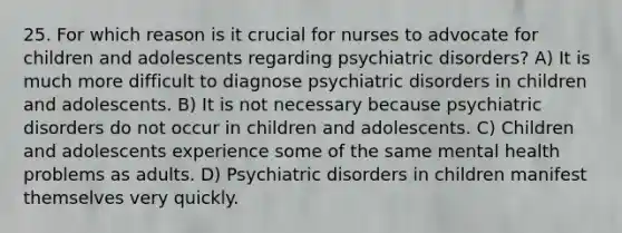 25. For which reason is it crucial for nurses to advocate for children and adolescents regarding psychiatric disorders? A) It is much more difficult to diagnose psychiatric disorders in children and adolescents. B) It is not necessary because psychiatric disorders do not occur in children and adolescents. C) Children and adolescents experience some of the same mental health problems as adults. D) Psychiatric disorders in children manifest themselves very quickly.