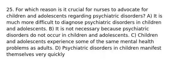 25. For which reason is it crucial for nurses to advocate for children and adolescents regarding <a href='https://www.questionai.com/knowledge/kZYdAOXHQy-psychiatric-disorders' class='anchor-knowledge'>psychiatric disorders</a>? A) It is much more difficult to diagnose psychiatric disorders in children and adolescents. B) It is not necessary because psychiatric disorders do not occur in children and adolescents. C) Children and adolescents experience some of the same mental health problems as adults. D) Psychiatric disorders in children manifest themselves very quickly