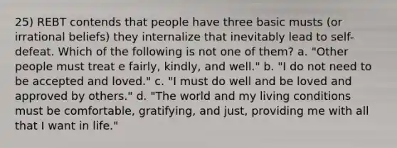 25) REBT contends that people have three basic musts (or irrational beliefs) they internalize that inevitably lead to self-defeat. Which of the following is not one of them? a. "Other people must treat e fairly, kindly, and well." b. "I do not need to be accepted and loved." c. "I must do well and be loved and approved by others." d. "The world and my living conditions must be comfortable, gratifying, and just, providing me with all that I want in life."