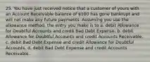 25. You have just received notice that a customer of yours with an Account Receivable balance of 100 has gone bankrupt and will not make any future payments. Assuming you use the allowance method, the entry you make is to a. debit Allowance for Doubtful Accounts and credit Bad Debt Expense. b. debit Allowance for Doubtful Accounts and credit Accounts Receivable. c. debit Bad Debt Expense and credit Allowance for Doubtful Accounts. d. debit Bad Debt Expense and credit Accounts Receivable.