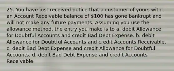 25. You have just received notice that a customer of yours with an Account Receivable balance of 100 has gone bankrupt and will not make any future payments. Assuming you use the allowance method, the entry you make is to a. debit Allowance for Doubtful Accounts and credit Bad Debt Expense. b. debit Allowance for Doubtful Accounts and credit Accounts Receivable. c. debit Bad Debt Expense and credit Allowance for Doubtful Accounts. d. debit Bad Debt Expense and credit Accounts Receivable.