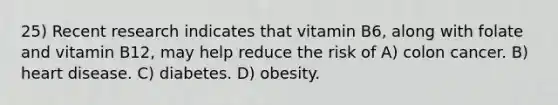 25) Recent research indicates that vitamin B6, along with folate and vitamin B12, may help reduce the risk of A) colon cancer. B) heart disease. C) diabetes. D) obesity.