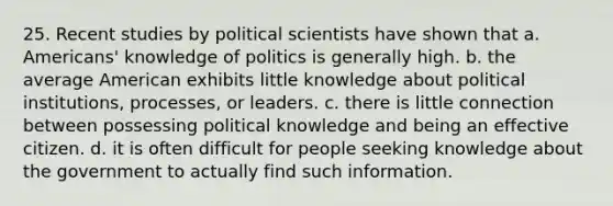 25. Recent studies by political scientists have shown that a. Americans' knowledge of politics is generally high. b. the average American exhibits little knowledge about political institutions, processes, or leaders. c. there is little connection between possessing political knowledge and being an effective citizen. d. it is often difficult for people seeking knowledge about the government to actually find such information.