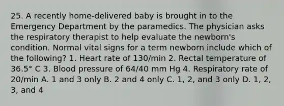 25. A recently home-delivered baby is brought in to the Emergency Department by the paramedics. The physician asks the respiratory therapist to help evaluate the newborn's condition. Normal vital signs for a term newborn include which of the following? 1. Heart rate of 130/min 2. Rectal temperature of 36.5° C 3. Blood pressure of 64/40 mm Hg 4. Respiratory rate of 20/min A. 1 and 3 only B. 2 and 4 only C. 1, 2, and 3 only D. 1, 2, 3, and 4