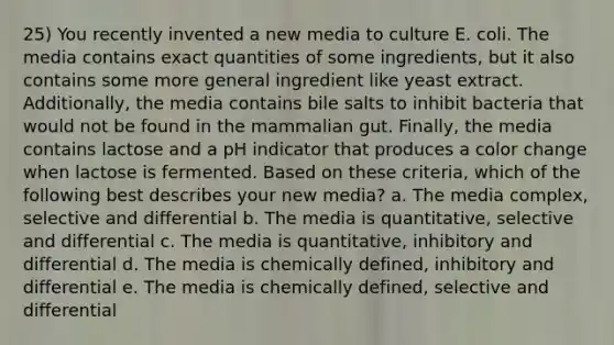 25) You recently invented a new media to culture E. coli. The media contains exact quantities of some ingredients, but it also contains some more general ingredient like yeast extract. Additionally, the media contains bile salts to inhibit bacteria that would not be found in the mammalian gut. Finally, the media contains lactose and a pH indicator that produces a color change when lactose is fermented. Based on these criteria, which of the following best describes your new media? a. The media complex, selective and differential b. The media is quantitative, selective and differential c. The media is quantitative, inhibitory and differential d. The media is chemically defined, inhibitory and differential e. The media is chemically defined, selective and differential