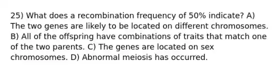 25) What does a recombination frequency of 50% indicate? A) The two genes are likely to be located on different chromosomes. B) All of the offspring have combinations of traits that match one of the two parents. C) The genes are located on sex chromosomes. D) Abnormal meiosis has occurred.