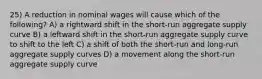 25) A reduction in nominal wages will cause which of the following? A) a rightward shift in the short-run aggregate supply curve B) a leftward shift in the short-run aggregate supply curve to shift to the left C) a shift of both the short-run and long-run aggregate supply curves D) a movement along the short-run aggregate supply curve