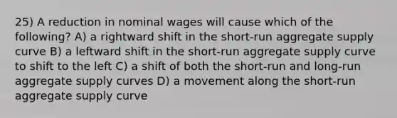 25) A reduction in nominal wages will cause which of the following? A) a rightward shift in the short-run aggregate supply curve B) a leftward shift in the short-run aggregate supply curve to shift to the left C) a shift of both the short-run and long-run aggregate supply curves D) a movement along the short-run aggregate supply curve