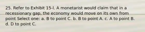 25. Refer to Exhibit 15-l. A monetarist would claim that in a recessionary gap, the economy would move on its own from point Select one: a. B to point C. b. B to point A. c. A to point B. d. D to point C.