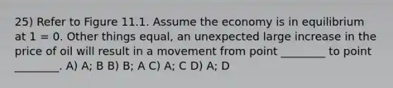 25) Refer to Figure 11.1. Assume the economy is in equilibrium at 1 = 0. Other things equal, an unexpected large increase in the price of oil will result in a movement from point ________ to point ________. A) A; B B) B; A C) A; C D) A; D