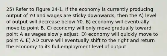 25) Refer to Figure 24-1. If the economy is currently producing output of Y0 and wages are sticky downwards, then the A) level of output will decrease below Y0. B) economy will eventually move to point B. C) economy will only move gradually toward point A as wages slowly adjust. D) economy will quickly move to point A. E) AD curve will eventually shift to the right and return the economy to its full-employment level of output.