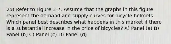 25) Refer to Figure 3-7. Assume that the graphs in this figure represent the demand and supply curves for bicycle helmets. Which panel best describes what happens in this market if there is a substantial increase in the price of bicycles? A) Panel (a) B) Panel (b) C) Panel (c) D) Panel (d)