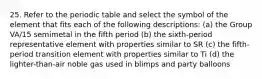 25. Refer to the periodic table and select the symbol of the element that fits each of the following descriptions: (a) the Group VA/15 semimetal in the fifth period (b) the sixth-period representative element with properties similar to SR (c) the fifth-period transition element with properties similar to Ti (d) the lighter-than-air noble gas used in blimps and party balloons