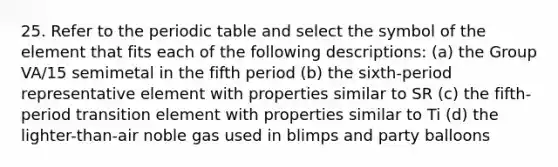 25. Refer to the periodic table and select the symbol of the element that fits each of the following descriptions: (a) the Group VA/15 semimetal in the fifth period (b) the sixth-period representative element with properties similar to SR (c) the fifth-period transition element with properties similar to Ti (d) the lighter-than-air noble gas used in blimps and party balloons