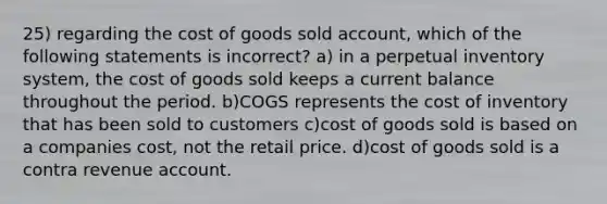 25) regarding the cost of goods sold account, which of the following statements is incorrect? a) in a perpetual inventory system, the cost of goods sold keeps a current balance throughout the period. b)COGS represents the cost of inventory that has been sold to customers c)cost of goods sold is based on a companies cost, not the retail price. d)cost of goods sold is a contra revenue account.