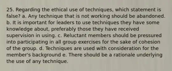 25. Regarding the ethical use of techniques, which statement is false? a. Any technique that is not working should be abandoned. b. It is important for leaders to use techniques they have some knowledge about, preferably those they have received supervision in using. c. Reluctant members should be pressured into participating in all group exercises for the sake of cohesion of the group. d. Techniques are used with consideration for the member's background e. There should be a rationale underlying the use of any technique.