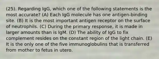 (25). Regarding IgG, which one of the following statements is the most accurate? (A) Each IgG molecule has one antigen-binding site. (B) It is the most important antigen receptor on the surface of neutrophils. (C) During the primary response, it is made in larger amounts than is IgM. (D) The ability of IgG to fix complement resides on the constant region of the light chain. (E) It is the only one of the five immunoglobulins that is transferred from mother to fetus in utero.