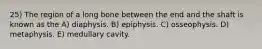 25) The region of a long bone between the end and the shaft is known as the A) diaphysis. B) epiphysis. C) osseophysis. D) metaphysis. E) medullary cavity.