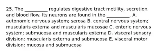 25. The __________ regulates digestive tract motility, secretion, and blood flow. Its neurons are found in the __________. A. autonomic <a href='https://www.questionai.com/knowledge/kThdVqrsqy-nervous-system' class='anchor-knowledge'>nervous system</a>; serosa B. central nervous system; muscularis externa and muscularis mucosae C. enteric nervous system; submucosa and muscularis externa D. visceral sensory division; muscularis externa and submucosa E. visceral motor division; mucosa and submucosa