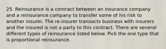 25. Reinsurance is a contract between an insurance company and a reinsurance company to transfer some of his risk to another insurer. The re-insurer transacts business with insurers and the insured is not a party to this contract. There are several different types of reinsurance listed below. Pick the one type that is proportional reinsurance.