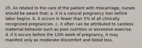 25. As related to the care of the patient with miscarriage, nurses should be aware that: a. it is a natural pregnancy loss before labor begins. b. it occurs in fewer than 5% of all clinically recognized pregnancies. c. it often can be attributed to careless maternal behavior such as poor nutrition or excessive exercise. d. if it occurs before the 12th week of pregnancy, it may manifest only as moderate discomfort and blood loss.