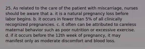 25. As related to the care of the patient with miscarriage, nurses should be aware that a. it is a natural pregnancy loss before labor begins. b. it occurs in fewer than 5% of all clinically recognized pregnancies. c. it often can be attributed to careless maternal behavior such as poor nutrition or excessive exercise. d. if it occurs before the 12th week of pregnancy, it may manifest only as moderate discomfort and blood loss.