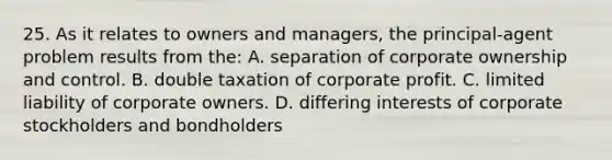 25. As it relates to owners and managers, the principal-agent problem results from the: A. separation of corporate ownership and control. B. double taxation of corporate profit. C. limited liability of corporate owners. D. differing interests of corporate stockholders and bondholders