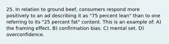 25. In relation to ground beef, consumers respond more positively to an ad describing it as "75 percent lean" than to one referring to its "25 percent fat" content. This is an example of: A) the framing effect. B) confirmation bias. C) mental set. D) overconfidence.