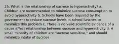 25. What is the relationship of sucrose to hyperactivity? a. Children are recommended to minimize sucrose consumption to avoid hyperactivity b. Schools have been required by the government to reduce sucrose levels in school lunches to minimize this problem c. There is no valid scientific evidence of a cause effect relationship between sucrose and hyperactivity d. A small minority of children are "sucrose sensitive," and should minimize intake of sucrose