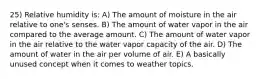 25) Relative humidity is: A) The amount of moisture in the air relative to one's senses. B) The amount of water vapor in the air compared to the average amount. C) The amount of water vapor in the air relative to the water vapor capacity of the air. D) The amount of water in the air per volume of air. E) A basically unused concept when it comes to weather topics.