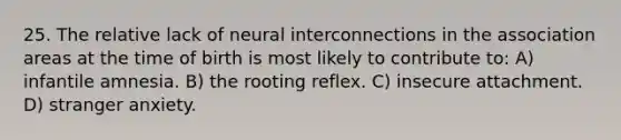 25. The relative lack of neural interconnections in the association areas at the time of birth is most likely to contribute to: A) infantile amnesia. B) the rooting reflex. C) insecure attachment. D) stranger anxiety.