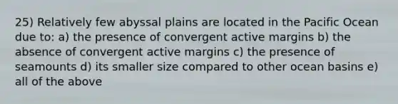 25) Relatively few abyssal plains are located in the Pacific Ocean due to: a) the presence of convergent active margins b) the absence of convergent active margins c) the presence of seamounts d) its smaller size compared to other ocean basins e) all of the above