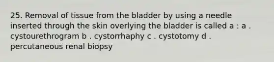 25. Removal of tissue from the bladder by using a needle inserted through the skin overlying the bladder is called a : a . cystourethrogram b . cystorrhaphy c . cystotomy d . percutaneous renal biopsy