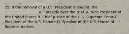 25. If the removal of a U.S. President is sought, the __________________ will preside over the trial. A. Vice President of the United States B. Chief Justice of the U.S. Supreme Court C. President of the U.S. Senate D. Speaker of the U.S. House of Representatives