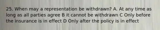 25. When may a representation be withdrawn? A. At any time as long as all parties agree B it cannot be withdrawn C Only before the insurance is in effect D Only after the policy is in effect