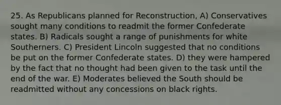 25. As Republicans planned for Reconstruction, A) Conservatives sought many conditions to readmit the former Confederate states. B) Radicals sought a range of punishments for white Southerners. C) President Lincoln suggested that no conditions be put on the former Confederate states. D) they were hampered by the fact that no thought had been given to the task until the end of the war. E) Moderates believed the South should be readmitted without any concessions on black rights.