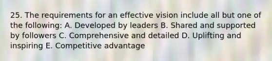 25. The requirements for an effective vision include all but one of the following: A. Developed by leaders B. Shared and supported by followers C. Comprehensive and detailed D. Uplifting and inspiring E. Competitive advantage